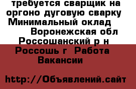 требуется сварщик на оргоно-дуговую сварку › Минимальный оклад ­ 25 000 - Воронежская обл., Россошанский р-н, Россошь г. Работа » Вакансии   